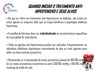 QUANDO INICIAR O TRATAMENTO ANTIHIPERTENSIVO E SEUS ALVOS
• No que se refere ao tratamento anti-hipertensivo no diabetes, não existe um
único agente ou esquema ideal que só traga benefícios à população diabética
hipertensa.
• A escolha do fármaco deve ser individualizada às caracteristicas específicas
do risco global de cada doente

• Todos os agentes anti-hipertensivos podem ser utilizados. Frequentemente, os
indivíduos diabéticos hipertensos necessitarão de dois ou mais agentes para
obter um bom controle pressórico.
• Recomenda-se a manutenção de níveis pressóricos abaixo de 130/80 mmHg..
Se os níveis pressóricos encontram-se entre 130/80 mmHg e 140/90 mmHg,,
mudança de estilo de vida.

 