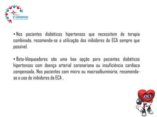 • Nos pacientes diabéticos hipertensos que necessitem de terapia
combinada, recomenda-se a utilização dos inibidores da ECA sempre que
possível.
• Beta-bloqueadores são uma boa opção para pacientes diabéticos
hipertensos com doença arterial coronariana ou insuficiência cardíaca
compensada. Nos pacientes com micro ou macroalbuminúria, recomendase o uso de inibidores da ECA .

 