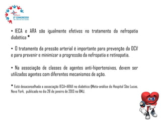 • IECA e ARA são igualmente efetivos no tratamento da nefropatia
diabética *
• O tratamento da pressão arterial é importante para prevenção da DCV
e para prevenir e minimizar a progressão da nefropatia e retinopatia.
• Na associação de classes de agentes anti-hipertensivos, devem ser
utilizados agentes com diferentes mecanismos de ação.
* Está desaconselhada a associação IECA+ARAII no diabético (Meta-análise do Hospital São Lucas,
Nova York, publicado no dia 28 de janeiro de 2013 no BMJ.

 