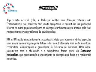 INTRODUÇÃO
Hipertensão Arterial (HTA) e Diabetes Mellitus são doenças crônicas não
Transmissíveis que ocorrem com muita frequência e constituem os principais
fatores de risco populacional para as doenças cardiovasculares, motivo pelo qual
representam sérios problemas de saúde pública.
HTA e DM estão constantemente associadas, visto que possuem vários aspectos
em comum, como etiopatogenia, fatores de risco, tratamento não medicamentoso,
cronicidade, complicações e geralmente, a ausência de sintomas. Além disso,
juntamente com a obesidade e a dislipidemia, fazem parte da Síndrome
Metabólica, que corresponde a um conjunto de doenças cuja base é a resistência
insulínica.

 