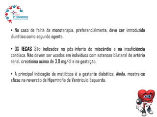 • No caso de falha da monoterapia, preferencialmente, deve ser introduzido
diurético como segundo agente.
• OS IECAS São indicados no pós-infarto do miocárdio e na insuficiência
cardíaca. Não devem ser usados em indivíduos com estenose bilateral de artéria
renal, creatinina acima de 3,0 mg/dl e na gestação.

• A principal indicação da metildopa é a gestante diabética. Ainda, mostra-se
eficaz na reversão de Hipertrofia de Ventrículo Esquerdo.

 