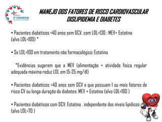 MANEJO DOS FATORES DE RISCO CARDIOVASCULAR
DISLIPIDEMIA E DIABETES
• Pacientes diabéticos <40 anos sem DCV, com LDL>130 : MEV+ Estatina
(alvo LDL<100) *
• Se LDL>100 em tratamento não farmacológico: Estatina
*Evidências sugerem que a MEV (alimentação + atividade física regular
adequada máxima reduz LDL em 15-25 mg/dl)
• Pacientes diabéticos >40 anos sem DCV e que possuam 1 ou mais fatores de
risco CV ou longa duração do diabetes: MEV + Estatina (alvo LDL<100 )
• Pacientes diabéticos com DCV: Estatina , independente dos níveis lipídicos
(alvo LDL<70 )

 