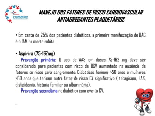 MANEJO DOS FATORES DE RISCO CARDIOVASCULAR
ANTIAGREGANTES PLAQUETÁRIOS
• Em cerca de 25% dos pacientes diabéticos, a primeira manifestação de DAC
é o IAM ou morte súbita.

• Aspirina (75-162mg)
Prevenção primária: O uso de AAS em doses 75-162 mg deve ser
considerado para pacientes com risco de DCV aumentado na ausência de
fatores de risco para sangramento: Diabéticos homens >50 anos e mulheres
>60 anos que tenham outro fator de risco CV significativo ( tabagismo, HAS,
dislipidemia, historia familiar ou albuminúria).
Prevenção secundária no diabético com evento CV.
.

 