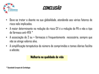 CONCLUSÃO
• Deve-se tratar o doente na sua globalidade, atendendo aos vários fatores de
risco nele implicados.
• A maior determinante na redução do risco CV é a redução da PA e não o tipo
de fármaco anti-HTA *
• A associação de 2 ou + fármacos é frequentemente necessária, sempre que
não se atinge valores alvo.
• A simplificação terapêutica do número de comprimidos e tomas diárias facilita
a adesão;
Melhoria na qualidade de vida
* Sociedade Europeia de Cardiologia

 