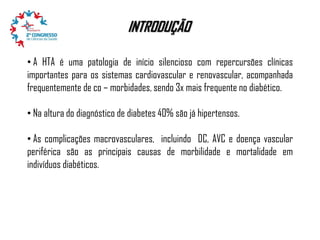 INTRODUÇÃO
• A HTA é uma patologia de início silencioso com repercursões clínicas
importantes para os sistemas cardiovascular e renovascular, acompanhada
frequentemente de co – morbidades, sendo 3x mais frequente no diabético.
• Na altura do diagnóstico de diabetes 40% são já hipertensos.
• As complicações macrovasculares, incluindo DC, AVC e doença vascular
periférica são as principais causas de morbilidade e mortalidade em
indivíduos diabéticos.

 