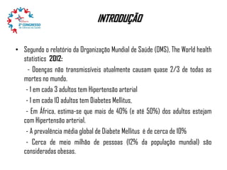INTRODUÇÃO
• Segundo o relatório da Organização Mundial de Saúde (OMS), The World health
statistics 2012:
- Doenças não transmissíveis atualmente causam quase 2/3 de todas as
mortes no mundo.
- 1 em cada 3 adultos tem Hipertensão arterial
- 1 em cada 10 adultos tem Diabetes Mellitus,
- Em África, estima-se que mais de 40% (e até 50%) dos adultos estejam
com Hipertensão arterial.
- A prevalência média global de Diabete Mellitus é de cerca de 10%
- Cerca de meio milhão de pessoas (12% da população mundial) são
consideradas obesas.

 