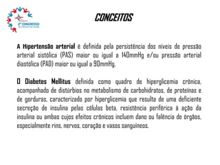 CONCEITOS
A Hipertensão arterial é definida pela persistência dos níveis de pressão
arterial sistólica (PAS) maior ou igual a 140mmHg e/ou pressão arterial
diastólica (PAD) maior ou igual a 90mmHg.
O Diabetes Mellitus definida como quadro de hiperglicemia crônica,
acompanhado de distúrbios no metabolismo de carbohidratos, de proteínas e
de gorduras, caracterizado por hiperglicemia que resulta de uma deficiente
secreção de insulina pelas células beta, resistência periférica à ação da
insulina ou ambas cujos efeitos crônicos incluem dano ou falência de órgãos,
especialmente rins, nervos, coração e vasos sanguíneos.

 