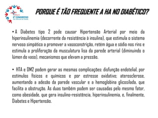 PORQUE É TÃO FREQUENTE A HA NO DIABÉTICO?
• A Diabetes tipo 2 pode causar Hipertensão Arterial por meio da
hiperinsulinemia (decorrente da resistência à insulina), que estimula o sistema
nervoso simpático a promover a vasoconstrição, retém água e sódio nos rins e
estimula a proliferação da musculatura lisa da parede arterial (diminuindo o
lúmen do vaso), mecanismos que elevam a pressão.
• HTA e DM2 podem gerar as mesmas complicações: disfunção endotelial, por
estímulos físicos e químicos e por estresse oxidativo; aterosclerose,
aumentando a adesão da parede vascular e a hemoglobina glicosilada, que
facilita a obstrução. As duas também podem ser causadas pelo mesmo fator,
como obesidade, que gera insulino-resistência, hiperinsulinemia, e, finalmente,
Diabetes e Hipertensão.

 