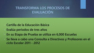 TRANSFORMA LOS PROCESOS DE
EVALUACIÓN
• Cartilla de la Educación Básica
• Evalúa periodos de tres años
• En su Etapa de Prueba se utiliza en 6,000 Escuelas
• Se lleva a cabo una Consulta a Directivos y Profesores en el
ciclo Escolar 2011 - 2012
 