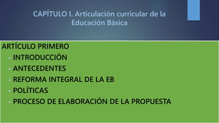 CAPÍTULO I. Articulación curricular de la
Educación Básica
ARTÍCULO PRIMERO
• INTRODUCCIÓN
• ANTECEDENTES
• REFORMA INTEGRAL DE LA EB
• POLÍTICAS
• PROCESO DE ELABORACIÓN DE LA PROPUESTA
 