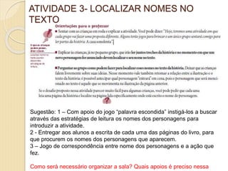 ATIVIDADE 3- LOCALIZAR NOMES NO
TEXTO
Sugestão: 1 – Com apoio do jogo “palavra escondida” instigá-los a buscar
através das estratégias de leitura os nomes dos personagens para
introduzir a atividade.
2 - Entregar aos alunos a escrita de cada uma das páginas do livro, para
que procurem os nomes dos personagens que aparecem.
3 – Jogo de correspondência entre nome dos personagens e a ação que
fez.
Como será necessário organizar a sala? Quais apoios é preciso nessa
 