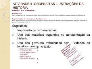 ATIVIDADE 4- ORDENAR AS ILUSTRAÇÕES DA
HISTÓRIA
Sugestões:
1. Impressão do livro em fichas;
2. Uso dos materiais sugeridos na apresentação da
história;
3. Uso das gravuras trabalhadas nas atividades de
localizar nomes no texto.
 