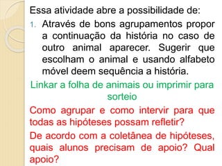 Essa atividade abre a possibilidade de:
1. Através de bons agrupamentos propor
a continuação da história no caso de
outro animal aparecer. Sugerir que
escolham o animal e usando alfabeto
móvel deem sequência a história.
Linkar a folha de animais ou imprimir para
sorteio
Como agrupar e como intervir para que
todas as hipóteses possam refletir?
De acordo com a coletânea de hipóteses,
quais alunos precisam de apoio? Qual
apoio?
 