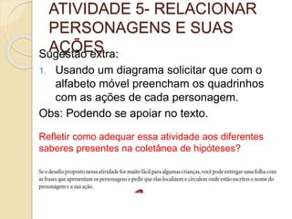 ATIVIDADE 5- RELACIONAR
PERSONAGENS E SUAS
AÇÕESSugestão extra:
1. Usando um diagrama solicitar que com o
alfabeto móvel preencham os quadrinhos
com as ações de cada personagem.
Obs: Podendo se apoiar no texto.
Refletir como adequar essa atividade aos diferentes
saberes presentes na coletânea de hipóteses?
 
