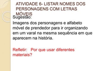 ATIVIDADE 6- LISTAR NOMES DOS
PERSONAGENS COM LETRAS
MÓVEIS
Sugestão:
Imagens dos personagens e alfabeto
móvel de prendedor para ir organizando
em um varal na mesma sequência em que
aparecem na história.
Refletir: Por que usar diferentes
materiais?
 