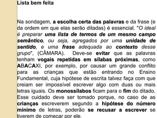 Lista bem feita
Na sondagem, a escolha certa das palavras e da frase (e
da ordem em que elas serão ditadas) é essencial. "O ideal
é preparar uma lista de termos de um mesmo campo
semântico, ou seja, agregados por uma unidade de
sentido, e uma frase adequada ao contexto desse
grupo", (CÂMARA). Deve-se evitar que as palavras
tenham vogais repetidas em sílabas próximas, como
ABACAXI, por exemplo, por causar um grande conflito
para as crianças que estão entrando no Ensino
Fundamental, cuja hipótese de escrita talvez faça com que
creiam ser impossível escrever algo com duas ou mais
letras iguais. Os monossílabos ficam para o fim do ditado.
Esse cuidado deve ser tomado porque, no caso de as
crianças escreverem segundo a hipótese do número
mínimo de letras, poderão se recusar a escrever se
tiverem de começar por ele.
 