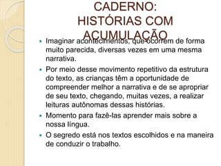 CADERNO:
HISTÓRIAS COM
ACUMULAÇÃO Imaginar acontecimentos, que ocorrem de forma
muito parecida, diversas vezes em uma mesma
narrativa.
 Por meio desse movimento repetitivo da estrutura
do texto, as crianças têm a oportunidade de
compreender melhor a narrativa e de se apropriar
de seu texto, chegando, muitas vezes, a realizar
leituras autônomas dessas histórias.
 Momento para fazê-las aprender mais sobre a
nossa língua.
 O segredo está nos textos escolhidos e na maneira
de conduzir o trabalho.
 