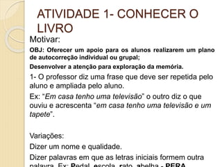ATIVIDADE 1- CONHECER O
LIVRO
Motivar:
OBJ: Oferecer um apoio para os alunos realizarem um plano
de autocorreção individual ou grupal;
Desenvolver a atenção para exploração da memória.
1- O professor diz uma frase que deve ser repetida pelo
aluno e ampliada pelo aluno.
Ex: “Em casa tenho uma televisão” o outro diz o que
ouviu e acrescenta “em casa tenho uma televisão e um
tapete”.
Variações:
Dizer um nome e qualidade.
Dizer palavras em que as letras iniciais formem outra
 