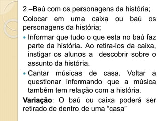 2 –Baú com os personagens da história;
Colocar em uma caixa ou baú os
personagens da história;
 Informar que tudo o que esta no baú faz
parte da história. Ao retira-los da caixa,
instigar os alunos a descobrir sobre o
assunto da história.
 Cantar músicas de casa. Voltar a
questionar informando que a música
também tem relação com a história.
Variação: O baú ou caixa poderá ser
retirado de dentro de uma “casa”
 