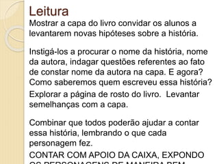 Leitura
Mostrar a capa do livro convidar os alunos a
levantarem novas hipóteses sobre a história.
Instigá-los a procurar o nome da história, nome
da autora, indagar questões referentes ao fato
de constar nome da autora na capa. E agora?
Como saberemos quem escreveu essa história?
Explorar a página de rosto do livro. Levantar
semelhanças com a capa.
Combinar que todos poderão ajudar a contar
essa história, lembrando o que cada
personagem fez.
CONTAR COM APOIO DA CAIXA, EXPONDO
 
