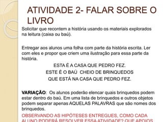 ATIVIDADE 2- FALAR SOBRE O
LIVRO
Solicitar que recontem a história usando os materiais explorados
na leitura (caixa ou baú).
Entregar aos alunos uma folha com parte da história escrita. Ler
com eles e propor que criem uma ilustração para essa parte da
história.
ESTA É A CASA QUE PEDRO FEZ.
ESTE É O BAÚ CHEIO DE BRINQUEDOS
QUE ESTÁ NA CASA QUE PEDRO FEZ.
VARIAÇÃO: Os alunos poderão elencar quais brinquedos podem
estar dentro do baú. Em uma lista de brinquedos e outros objetos
podem separar apenas AQUELAS PALAVRAS que são nomes dos
brinquedos.
OBSERVANDO AS HIPÓTESES ENTREGUES, COMO CADA
 
