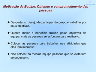 World Class Quality

Motivação da Equipe: Obtendo o comprometimento das
                      pessoas


   Despertar o desejo de participar do grupo e trabalhar por
    seus objetivos.

   Quanto maior o benefício trazido pelos objetivos da
    equipe, mais as pessoas se esforçam para realizá-lo.

   Colocar as pessoas para trabalhar nas atividades que
    elas têm interesse.

  ● Não colocar na mesma equipe pessoas que se evitariam
    se pudessem.
 