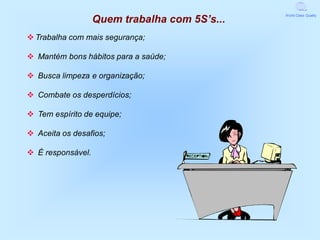 Quem trabalha com 5S’s...
                                               World Class Quality




v Trabalha com mais segurança;

v Mantém bons hábitos para a saúde;

v Busca limpeza e organização;

v Combate os desperdícios;

v Tem espírito de equipe;

v Aceita os desafios;

v É responsável.
 