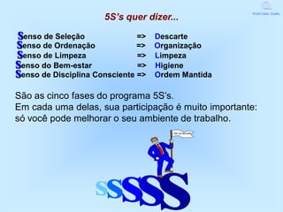 5S’s quer dizer...
                                                     World Class Quality




senso de Seleção               =>   Descarte
senso de Ordenação             =>   Organização
senso de Limpeza               =>   Limpeza
senso do Bem-estar             =>   Higiene
senso de Disciplina Consciente =>   Ordem Mantida

São as cinco fases do programa 5S’s.
Em cada uma delas, sua participação é muito importante:
só você pode melhorar o seu ambiente de trabalho.
                                        QUALIDADE




                   ss     sss
 