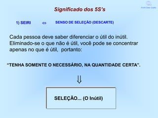 Significado dos 5S’s
                                                         World Class Quality




   1) SEIRI       SENSO DE SELEÇÃO (DESCARTE)



Cada pessoa deve saber diferenciar o útil do inútil.
Eliminado-se o que não é útil, você pode se concentrar
apenas no que é útil, portanto:

“TENHA SOMENTE O NECESSÁRIO, NA QUANTIDADE CERTA”.


                            
                  SELEÇÃO... (O Inútil)
 