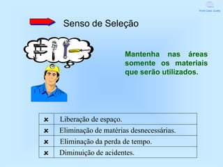 World Class Quality




     Senso de Seleção


                           Mantenha nas áreas
                           somente os materiais
                           que serão utilizados.




   Liberação de espaço.
   Eliminação de matérias desnecessárias.
   Eliminação da perda de tempo.
   Diminuição de acidentes.
 