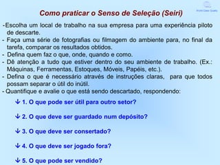 World Class Quality
            Como praticar o Senso de Seleção (Seiri)
-Escolha um local de trabalho na sua empresa para uma experiência piloto
  de descarte.
- Faça uma série de fotografias ou filmagem do ambiente para, no final da
  tarefa, comparar os resultados obtidos.
- Defina quem faz o que, onde, quando e como.
- Dê atenção a tudo que estiver dentro do seu ambiente de trabalho. (Ex.:
  Máquinas, Ferramentas, Estoques, Móveis, Papéis, etc.).
- Defina o que é necessário através de instruções claras, para que todos
  possam separar o útil do inútil.
- Quantifique e avalie o que está sendo descartado, respondendo:
     1. O que pode ser útil para outro setor?

     2. O que deve ser guardado num depósito?

     3. O que deve ser consertado?

     4. O que deve ser jogado fora?

     5. O que pode ser vendido?
 