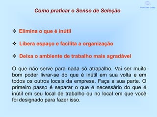 World Class Quality

         Como praticar o Senso de Seleção


v Elimina o que é inútil

v Libera espaço e facilita a organização

v Deixa o ambiente de trabalho mais agradável

O que não serve para nada só atrapalho. Vai ser muito
bom poder livrar-se do que é inútil em sua volta e em
todos os outros locais da empresa. Faça a sua parte. O
primeiro passo é separar o que é necessário do que é
inútil em seu local de trabalho ou no local em que você
foi designado para fazer isso.
 