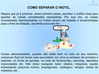 World Class Quality


                    COMO SEPARAR O INÚTIL.
Repare que já é possível, nesse primeiro passo, escolher o melhor local para
guardar as coisas consideradas necessárias. Por sua vez, as coisas
consideradas desnecessárias ou inúteis devem ser listadas e encaminhadas
para a Área de Seleção, escolhida para este fim.
                                            ÚTIL




Coisas desnecessárias, quando não estão bem no meio do seu caminho,
costumam ficar em locais mais escondidos: em cima ou embaixo de armários e
estantes, no fundo de gavetas, no meio de ferramentas, caixinhas, depósitos
improvisados etc. Não deixe escapara nada: objetos, máquinas, papéis
imprestáveis (arquivos mortos, propagandas, catálogos), refugos, restos de
materiais, etc.
 