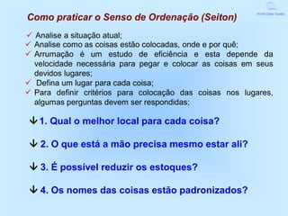 World Class Quality
Como praticar o Senso de Ordenação (Seiton)
 Analise a situação atual;
 Analise como as coisas estão colocadas, onde e por quê;
 Arrumação é um estudo de eficiência e esta depende da
  velocidade necessária para pegar e colocar as coisas em seus
  devidos lugares;
 Defina um lugar para cada coisa;
 Para definir critérios para colocação das coisas nos lugares,
  algumas perguntas devem ser respondidas;

  1. Qual o melhor local para cada coisa?

  2. O que está a mão precisa mesmo estar ali?

  3. É possível reduzir os estoques?

  4. Os nomes das coisas estão padronizados?
 