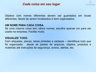 Cada coisa em seu lugar                              World Class Quality




Objetos com nomes diferentes devem ser guardados em locais
diferentes, fáceis de serem localizados e bem organizados.

UM NOME PARA CADA COISA.
Se uma mesma coisa tem vários nomes, escolha apenas um para ser
usado na empresa. Facilita muito.

VISUALIZE TUDO.
Com etiquetas, placas, letras pintadas e cartazes – identifique tudo que
foi organizado: desde as pastas de arquivos, objetos, produtos e
materiais até instruções de segurança, avisos, alertas, etc.
 