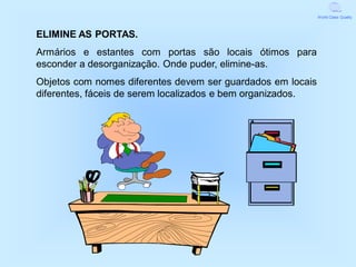 World Class Quality



ELIMINE AS PORTAS.
Armários e estantes com portas são locais ótimos para
esconder a desorganização. Onde puder, elimine-as.
Objetos com nomes diferentes devem ser guardados em locais
diferentes, fáceis de serem localizados e bem organizados.
 