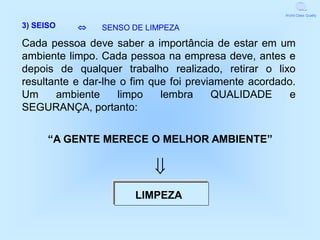 World Class Quality


3) SEISO       SENSO DE LIMPEZA

Cada pessoa deve saber a importância de estar em um
ambiente limpo. Cada pessoa na empresa deve, antes e
depois de qualquer trabalho realizado, retirar o lixo
resultante e dar-lhe o fim que foi previamente acordado.
Um     ambiente     limpo    lembra     QUALIDADE      e
SEGURANÇA, portanto:

      “A GENTE MERECE O MELHOR AMBIENTE”

                           
                       LIMPEZA
 