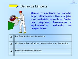 World Class Quality


         Senso de Limpeza

                    Manter o ambiente de trabalho
                    limpo, eliminando o lixo, a sujeira
                    e os materiais estranhos. Cuidar
                    das máquinas, ferramentas e
                    equipamentos,     evitando      os
                    desperdícios.


   Purificação do local de trabalho.


   Controle sobre máquinas, ferramentas e equipamentos.


   Eliminação de desperdícios.
 