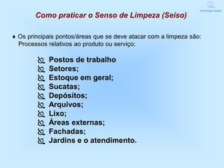 World Class Quality

        Como praticar o Senso de Limpeza (Seiso)

 Os principais pontos/áreas que se deve atacar com a limpeza são:
  Processos relativos ao produto ou serviço;

            Postos de trabalho
            Setores;
            Estoque em geral;
            Sucatas;
            Depósitos;
            Arquivos;
            Lixo;
            Áreas externas;
            Fachadas;
            Jardins e o atendimento.
 