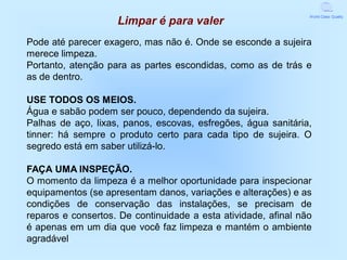 World Class Quality
                    Limpar é para valer
Pode até parecer exagero, mas não é. Onde se esconde a sujeira
merece limpeza.
Portanto, atenção para as partes escondidas, como as de trás e
as de dentro.

USE TODOS OS MEIOS.
Água e sabão podem ser pouco, dependendo da sujeira.
Palhas de aço, lixas, panos, escovas, esfregões, água sanitária,
tinner: há sempre o produto certo para cada tipo de sujeira. O
segredo está em saber utilizá-lo.

FAÇA UMA INSPEÇÃO.
O momento da limpeza é a melhor oportunidade para inspecionar
equipamentos (se apresentam danos, variações e alterações) e as
condições de conservação das instalações, se precisam de
reparos e consertos. De continuidade a esta atividade, afinal não
é apenas em um dia que você faz limpeza e mantém o ambiente
agradável.
 