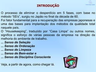 INTRODUÇÃO
                                                          World Class Quality




O processo de eliminar o desperdício em 5 fases, com base no
método “5S’s”, surgiu no Japão no final da década de 60.
Foi fator fundamental para a recuperação das empresas japonesas e
uma das bases para implantação dos métodos da qualidade total
naquele país.
O “Housekeeping”, traduzido por “Casa Limpa” ou outros nomes,
significa o esforço de várias pessoas da empresa na direção da
melhoria do ambiente de trabalho.
... Senso de Seleção
... Senso de Ordenação
... Senso de Limpeza
... Senso de Bem-estar e
... Senso de Disciplina Consciente

Veja, a partir de agora, como chegar lá.
 