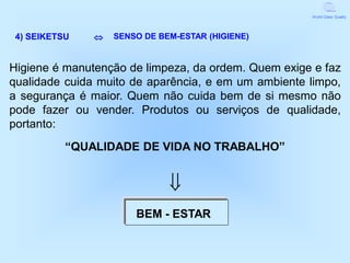 World Class Quality




 4) SEIKETSU      SENSO DE BEM-ESTAR (HIGIENE)


Higiene é manutenção de limpeza, da ordem. Quem exige e faz
qualidade cuida muito de aparência, e em um ambiente limpo,
a segurança é maior. Quem não cuida bem de si mesmo não
pode fazer ou vender. Produtos ou serviços de qualidade,
portanto:
           “QUALIDADE DE VIDA NO TRABALHO”


                              
                       BEM - ESTAR
 