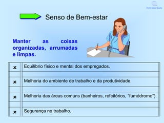 World Class Quality




              Senso de Bem-estar


Manter    as     coisas
organizadas, arrumadas
e limpas.

   Equilíbrio físico e mental dos empregados.


   Melhoria do ambiente de trabalho e da produtividade.


   Melhoria das áreas comuns (banheiros, refeitórios, “fumódromo”).


   Segurança no trabalho.
 