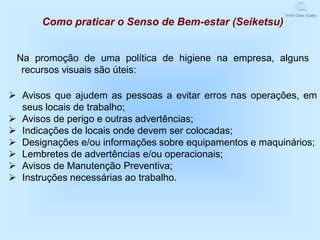 World Class Quality

      Como praticar o Senso de Bem-estar (Seiketsu)


 Na promoção de uma política de higiene na empresa, alguns
  recursos visuais são úteis:

 Avisos que ajudem as pessoas a evitar erros nas operações, em
  seus locais de trabalho;
 Avisos de perigo e outras advertências;
 Indicações de locais onde devem ser colocadas;
 Designações e/ou informações sobre equipamentos e maquinários;
 Lembretes de advertências e/ou operacionais;
 Avisos de Manutenção Preventiva;
 Instruções necessárias ao trabalho.
 