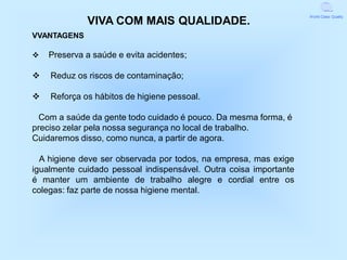 World Class Quality
             VIVA COM MAIS QUALIDADE.
VVANTAGENS

v   Preserva a saúde e evita acidentes;

v   Reduz os riscos de contaminação;

v   Reforça os hábitos de higiene pessoal.

  Com a saúde da gente todo cuidado é pouco. Da mesma forma, é
preciso zelar pela nossa segurança no local de trabalho.
Cuidaremos disso, como nunca, a partir de agora.

  A higiene deve ser observada por todos, na empresa, mas exige
igualmente cuidado pessoal indispensável. Outra coisa importante
é manter um ambiente de trabalho alegre e cordial entre os
colegas: faz parte de nossa higiene mental.
 