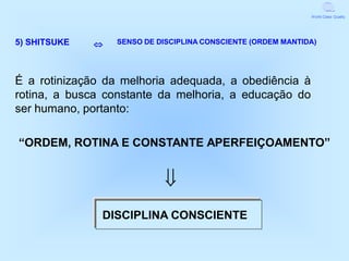 World Class Quality




5) SHITSUKE      SENSO DE DISCIPLINA CONSCIENTE (ORDEM MANTIDA)




É a rotinização da melhoria adequada, a obediência à
rotina, a busca constante da melhoria, a educação do
ser humano, portanto:

“ORDEM, ROTINA E CONSTANTE APERFEIÇOAMENTO”


                             
               DISCIPLINA CONSCIENTE
 