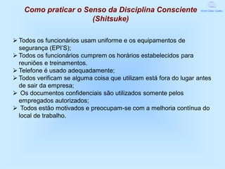 Como praticar o Senso da Disciplina Consciente                 World Class Quality


                      (Shitsuke)

 Todos os funcionários usam uniforme e os equipamentos de
  segurança (EPI’S);
 Todos os funcionários cumprem os horários estabelecidos para
  reuniões e treinamentos.
 Telefone é usado adequadamente;
 Todos verificam se alguma coisa que utilizam está fora do lugar antes
  de sair da empresa;
 Os documentos confidenciais são utilizados somente pelos
  empregados autorizados;
 Todos estão motivados e preocupam-se com a melhoria contínua do
  local de trabalho.
 