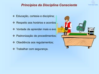 Princípios da Disciplina Consciente   World Class Quality




v Educação, cortesia e disciplina;

v Respeito aos horários e acordos;

v Vontade de aprender mais e evoluir;

v Padronização de procedimentos;

v Obediência aos regulamentos;

v Trabalhar com segurança.
 