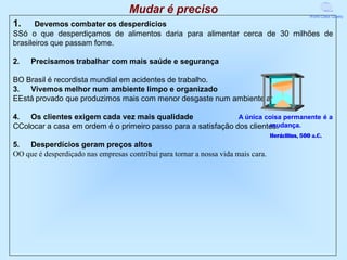Mudar é preciso                                               World Class Quality

1.     Devemos combater os desperdícios
SSó o que desperdiçamos de alimentos daria para alimentar cerca de 30 milhões de
brasileiros que passam fome.

2.   Precisamos trabalhar com mais saúde e segurança

BO Brasil é recordista mundial em acidentes de trabalho.
3. Vivemos melhor num ambiente limpo e organizado
EEstá provado que produzimos mais com menor desgaste num ambiente assim.

4. Os clientes exigem cada vez mais qualidade                  A única coisa permanente é a
                                                                        mudança.
CColocar a casa em ordem é o primeiro passo para a satisfação dos clientes.
                                                                                   Heráclitus, 500 a.C.
5. Desperdícios geram preços altos
OO que é desperdiçado nas empresas contribui para tornar a nossa vida mais cara.
 