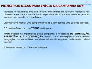 PRINCIPAIS DICAS PARA INÍCIO DA CAMPANHA 5S’s
                                                                       World Class Quality




 1Embora o movimento dos 5S’s resulte, obviamente em grandes melhorias nas
 diversas áreas da empresa, é muito importante mudar a forma como as pessoas
 encaram seu trabalho e o que fazem;

 2É impossível montar uma campanha dos 5S’s com apenas uma ou duas pessoas;

 3 É preciso fazer com que TODOS participem;

 4Para eficácia na implantação desta campanha é necessário DETERMINAÇÃO,
 PERSISTÊNCIA E COOPERAÇÃO, tendo como conseqüência uma melhor
 integração dos funcionários dos vários setores da empresa, melhorando o clima
 interno;

 5 Portanto, monte um “Time da Qualidade”.
 